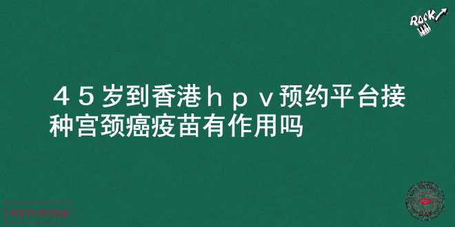 45岁到香港hpv预约平台接种宫颈癌疫苗有作用吗？