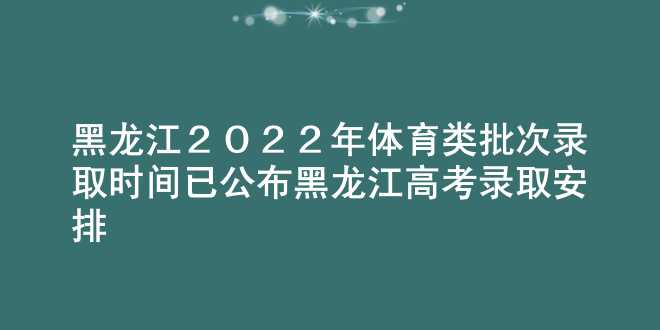 黑龙江2022年体育类批次录取时间已公布 黑龙江高考录取安排